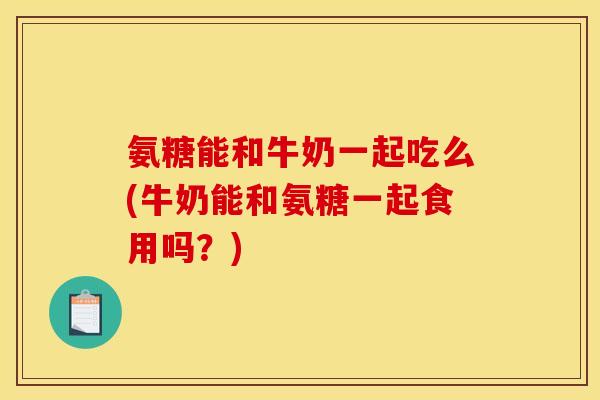 氨糖能和牛奶一起吃么(牛奶能和氨糖一起食用吗？)