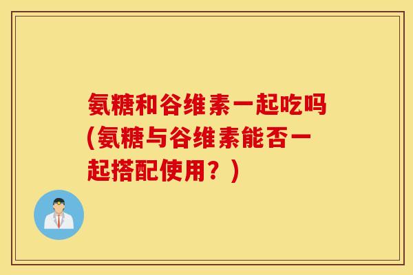 氨糖和谷维素一起吃吗(氨糖与谷维素能否一起搭配使用？)