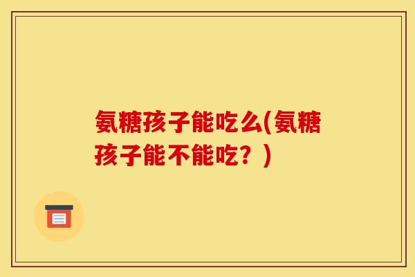 氨糖孩子能吃么(氨糖孩子能不能吃？)