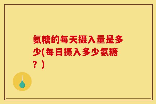氨糖的每天摄入量是多少(每日摄入多少氨糖？)