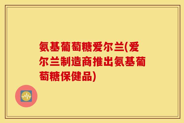 氨基葡萄糖爱尔兰(爱尔兰制造商推出氨基葡萄糖保健品)