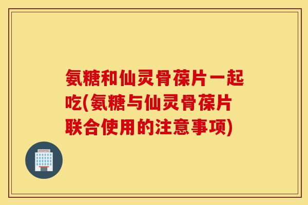 氨糖和仙灵骨葆片一起吃(氨糖与仙灵骨葆片联合使用的注意事项)