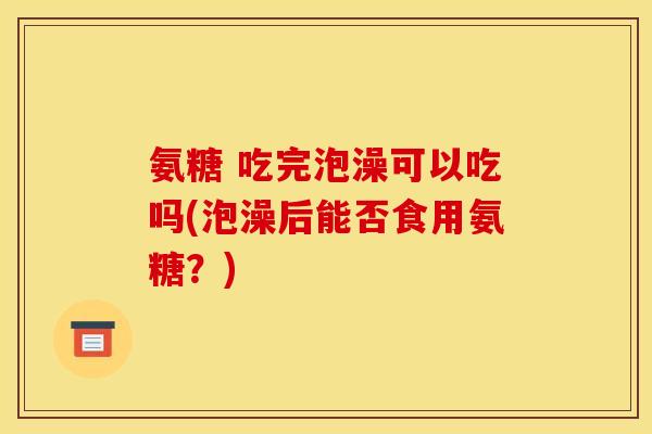 氨糖 吃完泡澡可以吃吗(泡澡后能否食用氨糖？)