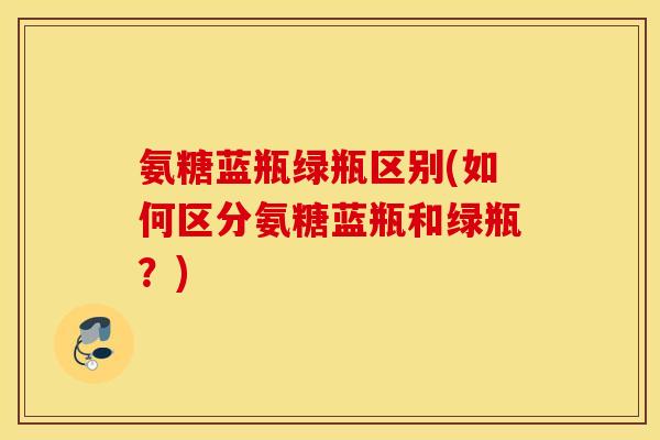 氨糖蓝瓶绿瓶区别(如何区分氨糖蓝瓶和绿瓶？)