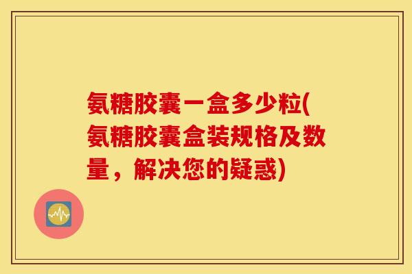 氨糖胶囊一盒多少粒(氨糖胶囊盒装规格及数量，解决您的疑惑)