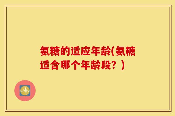 氨糖的适应年龄(氨糖适合哪个年龄段?) 氨糖的适应年龄(氨糖适合哪个年龄段?)