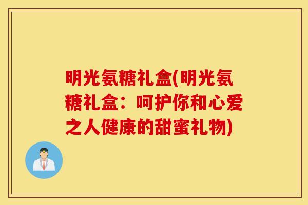 明光氨糖礼盒(明光氨糖礼盒:呵护你和心爱之人健康的甜蜜礼物) 明光氨糖礼盒(明光氨糖礼盒:呵护你和心爱之人健康的甜蜜礼物)