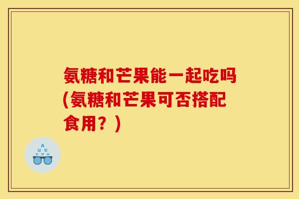 氨糖和芒果能一起吃吗(氨糖和芒果可否搭配食用？)