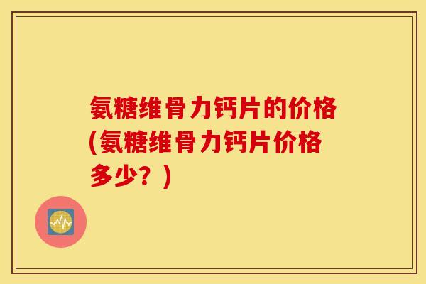 氨糖维骨力钙片的价格(氨糖维骨力钙片价格多少？)