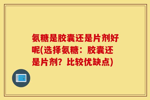 氨糖是胶囊还是片剂好呢(选择氨糖：胶囊还是片剂？比较优缺点)
