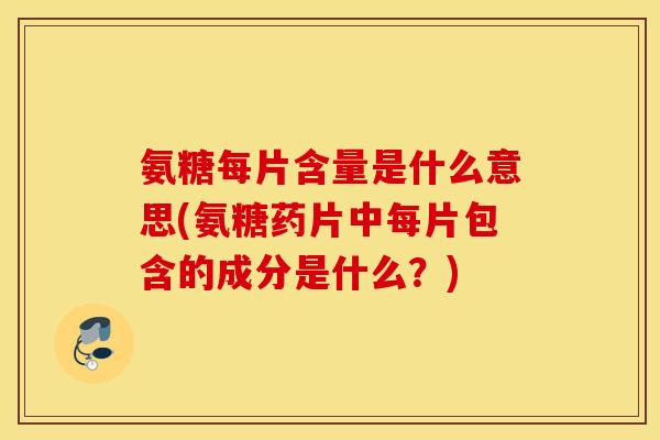 氨糖每片含量是什么意思(氨糖药片中每片包含的成分是什么？)
