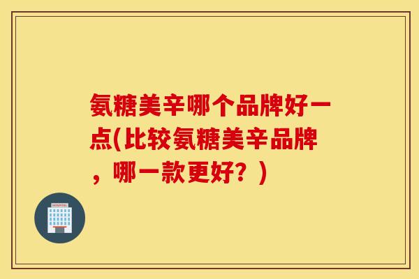 氨糖美辛哪个品牌好一点(比较氨糖美辛品牌，哪一款更好？)