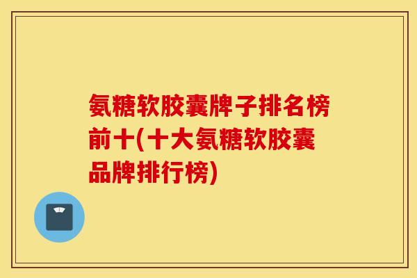 氨糖软胶囊牌子排名榜前十(十大氨糖软胶囊品牌排行榜)
