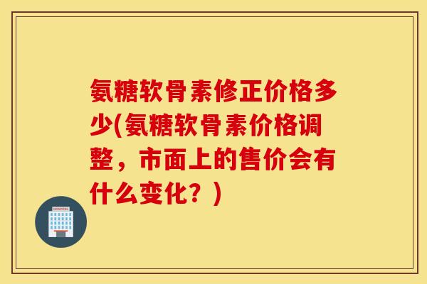 氨糖软骨素修正价格多少(氨糖软骨素价格调整,市面上的售价会有什么变化?) 氨糖软骨素修正价格多少(氨糖软骨素价格调整,市面上的售价会有什么变化?)
