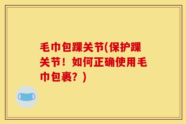 毛巾包踝关节(保护踝关节！如何正确使用毛巾包裹？)
