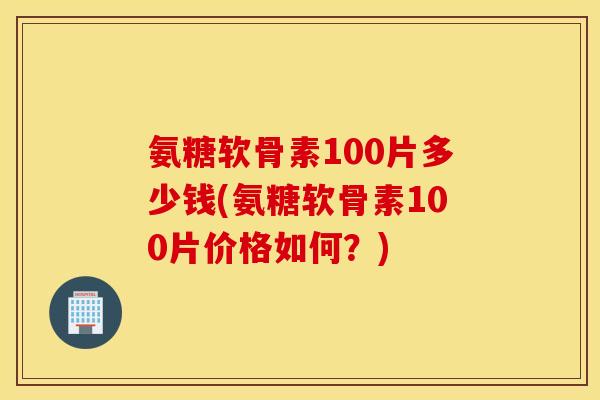 氨糖软骨素100片多少钱(氨糖软骨素100片价格如何？)