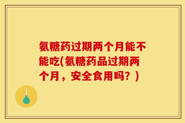 氨糖药过期两个月能不能吃(氨糖药品过期两个月，安全食用吗？)