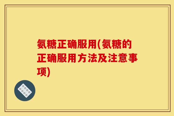 氨糖正确服用(氨糖的正确服用方法及注意事项)