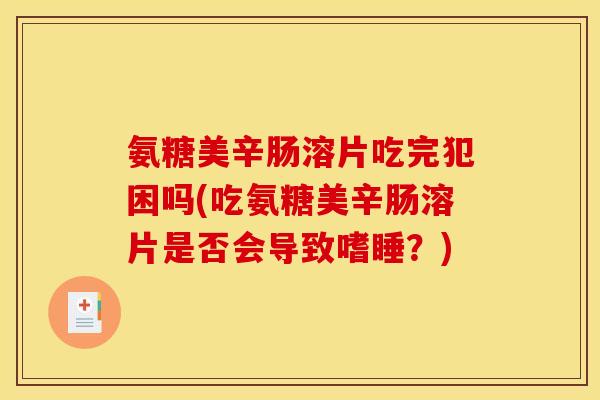 氨糖美辛肠溶片吃完犯困吗(吃氨糖美辛肠溶片是否会导致嗜睡？)