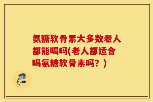 氨糖软骨素大多数老人都能喝吗(老人都适合喝氨糖软骨素吗？)
