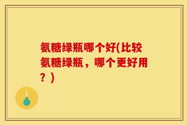 氨糖绿瓶哪个好(比较氨糖绿瓶，哪个更好用？)