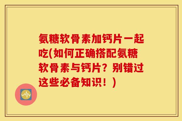 氨糖软骨素加钙片一起吃(如何正确搭配氨糖软骨素与钙片？别错过这些必备知识！)