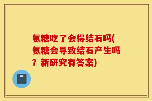 氨糖吃了会得结石吗(氨糖会导致结石产生吗？新研究有答案)