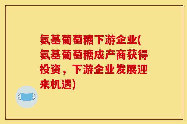 氨基葡萄糖下游企业(氨基葡萄糖成产商获得投资，下游企业发展迎来机遇)
