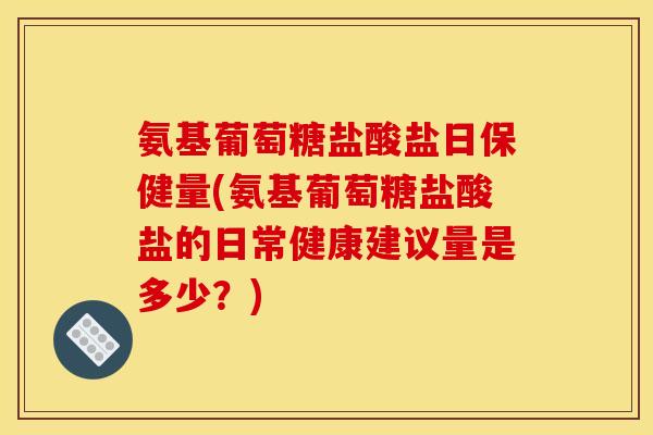 氨基葡萄糖盐酸盐日保健量(氨基葡萄糖盐酸盐的日常健康建议量是多少？)