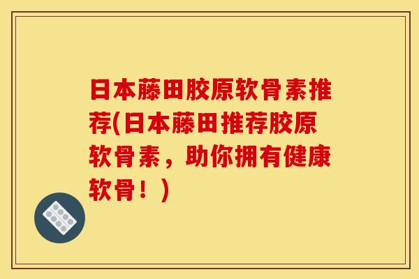 日本藤田胶原软骨素推荐(日本藤田推荐胶原软骨素，助你拥有健康软骨！)