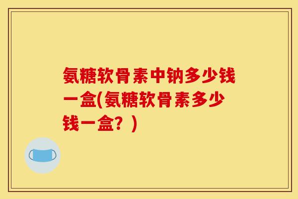 氨糖软骨素中钠多少钱一盒(氨糖软骨素多少钱一盒?) 氨糖软骨素中钠多少钱一盒(氨糖软骨素多少钱一盒?)