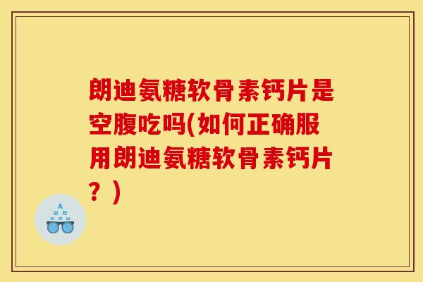 朗迪氨糖软骨素钙片是空腹吃吗(如何正确服用朗迪氨糖软骨素钙片？)