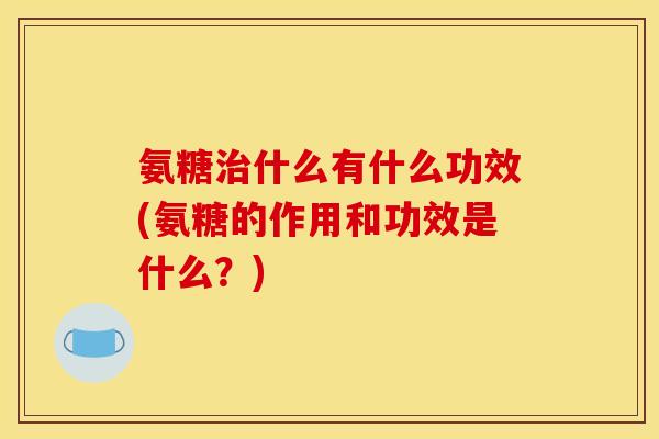 氨糖治什么有什么功效(氨糖的作用和功效是什么？)