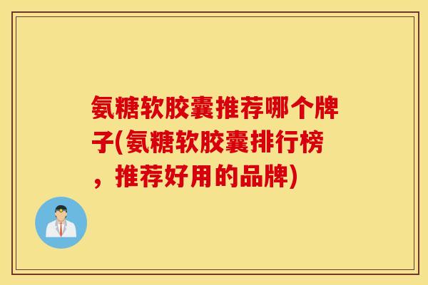 氨糖软胶囊推荐哪个牌子(氨糖软胶囊排行榜，推荐好用的品牌)