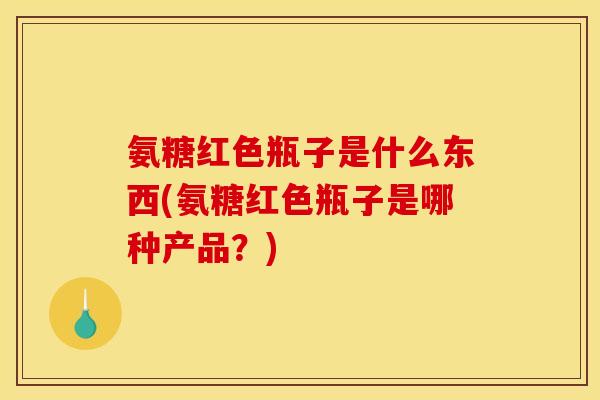 氨糖红色瓶子是什么东西(氨糖红色瓶子是哪种产品？)