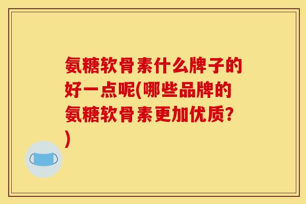 氨糖软骨素什么牌子的好一点呢(哪些品牌的氨糖软骨素更加优质？)