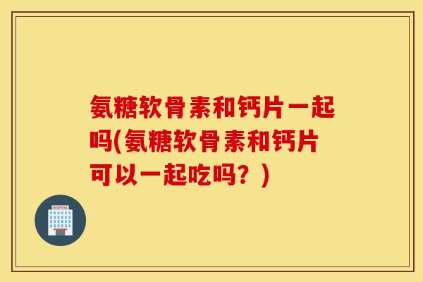 氨糖软骨素和钙片一起吗(氨糖软骨素和钙片可以一起吃吗?) 氨糖软骨素和钙片一起吗(氨糖软骨素和钙片可以一起吃吗?)