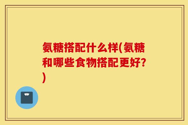氨糖搭配什么样(氨糖和哪些食物搭配更好？)