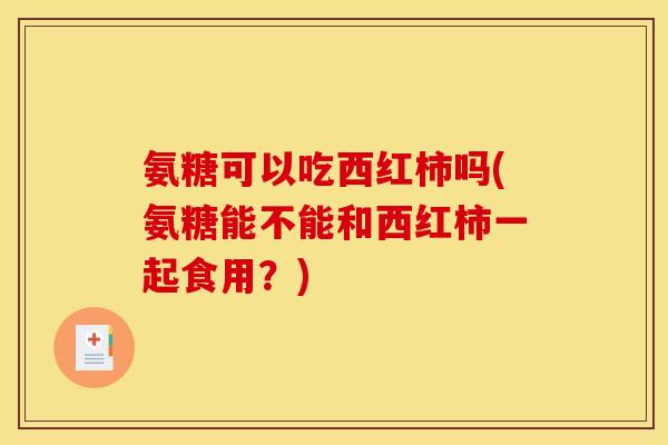 氨糖可以吃西红柿吗(氨糖能不能和西红柿一起食用？)