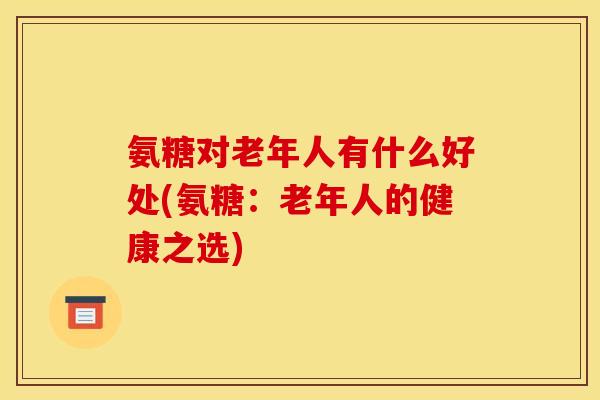 氨糖对老年人有什么好处(氨糖：老年人的健康之选)
