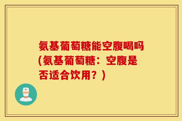 氨基葡萄糖能空腹喝吗(氨基葡萄糖：空腹是否适合饮用？)