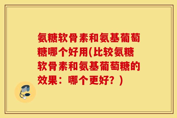 氨糖软骨素和氨基葡萄糖哪个好用(比较氨糖软骨素和氨基葡萄糖的效果：哪个更好？)