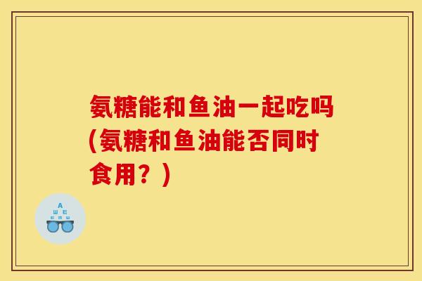 氨糖能和鱼油一起吃吗(氨糖和鱼油能否同时食用？)