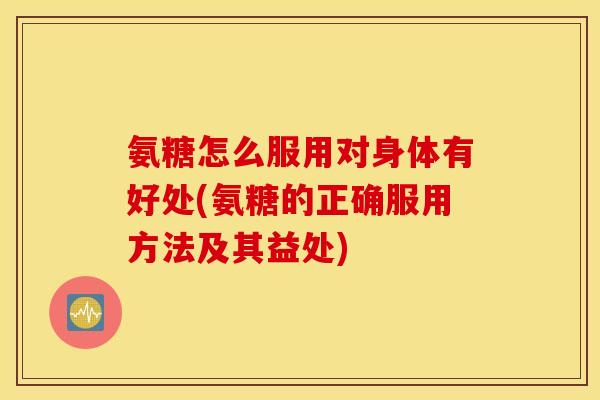 氨糖怎么服用对身体有好处(氨糖的正确服用方法及其益处)