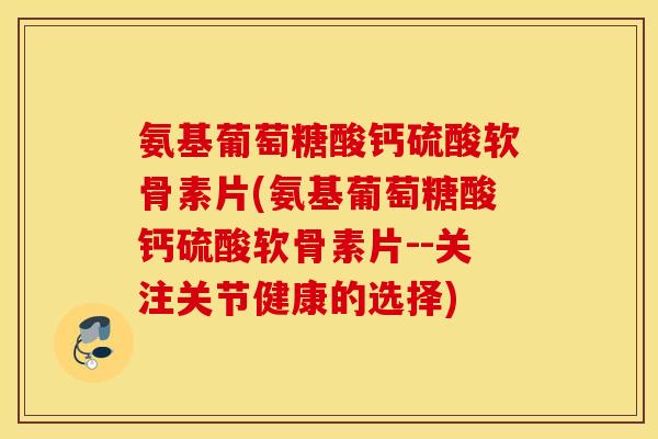 氨基葡萄糖酸钙硫酸软骨素片(氨基葡萄糖酸钙硫酸软骨素片--关注关节健康的选择)