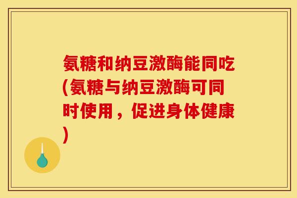 氨糖和纳豆激酶能同吃(氨糖与纳豆激酶可同时使用，促进身体健康)