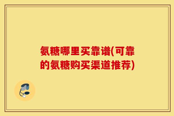 氨糖哪里买靠谱(可靠的氨糖购买渠道推荐)