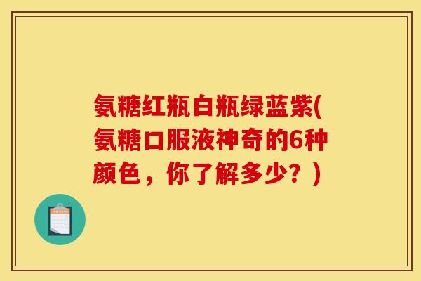 氨糖红瓶白瓶绿蓝紫(氨糖口服液神奇的6种颜色,你了解多少?) 氨糖红瓶白瓶绿蓝紫(氨糖口服液神奇的6种颜色,你了解多少?)