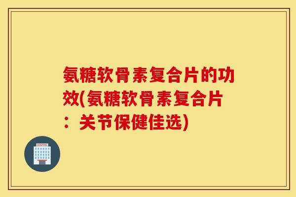 氨糖软骨素复合片的功效(氨糖软骨素复合片:关节保健佳选) 氨糖软骨素复合片的功效(氨糖软骨素复合片:关节保健佳选)