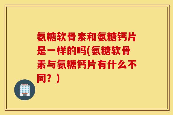 氨糖软骨素和氨糖钙片是一样的吗(氨糖软骨素与氨糖钙片有什么不同？)
